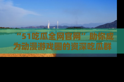 “51吃瓜全网官网”助你成为动漫游戏圈的资深吃瓜群众!
