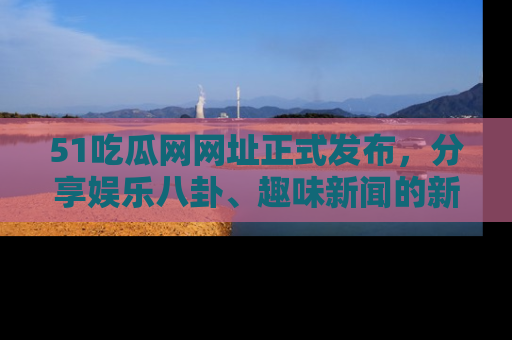 51吃瓜网网址正式发布，分享娱乐八卦、趣味新闻的新平台