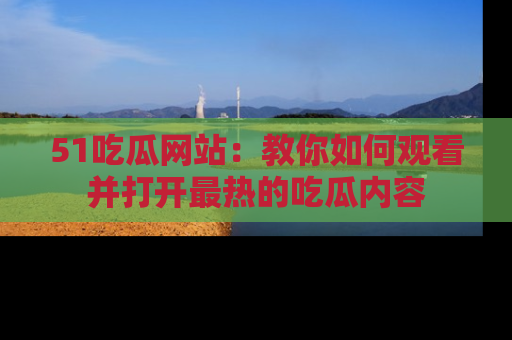 51吃瓜网站：教你如何观看并打开最热的吃瓜内容