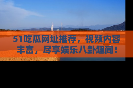 51吃瓜网址推荐，视频内容丰富，尽享娱乐八卦趣闻！