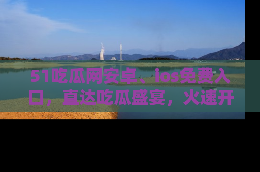 51吃瓜网安卓、ios免费入口，直达吃瓜盛宴，火速开启线上体验！