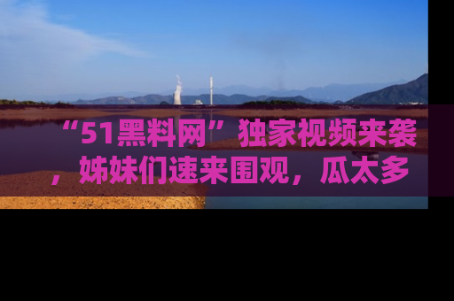 “51黑料网”独家视频来袭，姊妹们速来围观，瓜太多简直停不下来！
