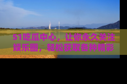 51吃瓜中心，让你永久关注娱乐圈，轻松获取各种精彩的吃瓜信息！