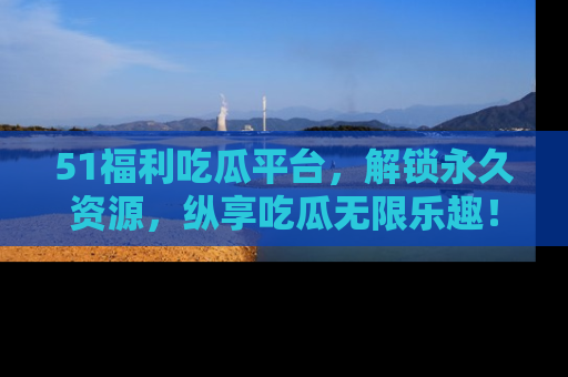 51福利吃瓜平台，解锁永久资源，纵享吃瓜无限乐趣！
