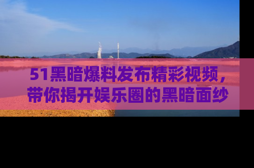 51黑暗爆料发布精彩视频，带你揭开娱乐圈的黑暗面纱