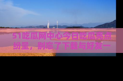 51吃瓜网中心今日吃瓜亮点纷呈，别忘了下载与好友一同分享！