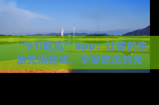 “91i吃瓜”app:让你的生活充满趣味,享受吃瓜的无限乐趣!
