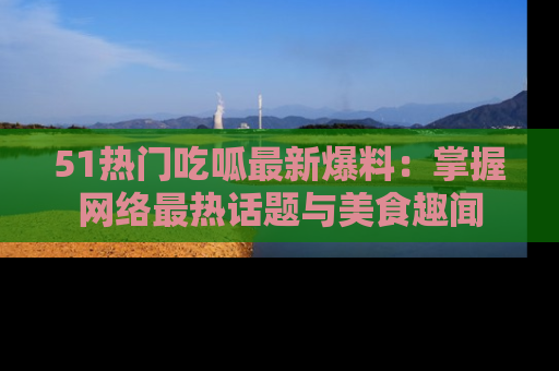 51热门吃呱最新爆料：掌握网络最热话题与美食趣闻