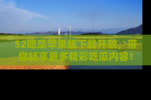 52吃瓜苹果版下载开放，带你畅享更多精彩吃瓜内容！