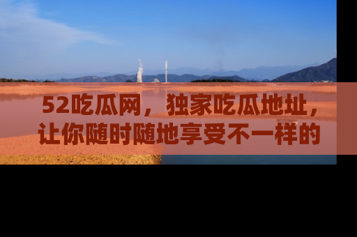 52吃瓜网，独家吃瓜地址，让你随时随地享受不一样的观看体验！