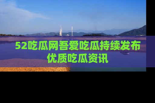 52吃瓜网吾爱吃瓜持续发布优质吃瓜资讯
