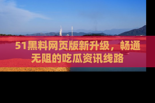 51黑料网页版新升级，畅通无阻的吃瓜资讯线路