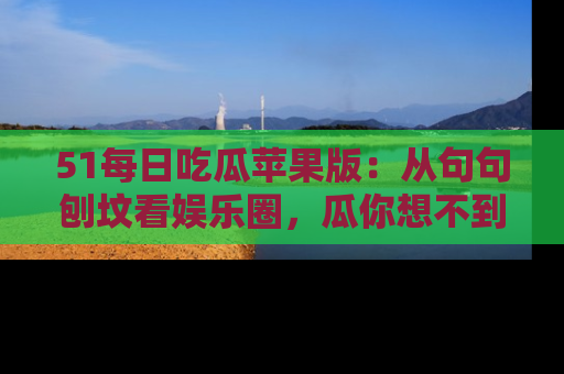 51每日吃瓜苹果版：从句句刨坟看娱乐圈，瓜你想不到的精彩纷呈！