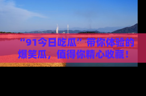 “91今日吃瓜”带你体验的爆笑瓜,值得你精心收藏!