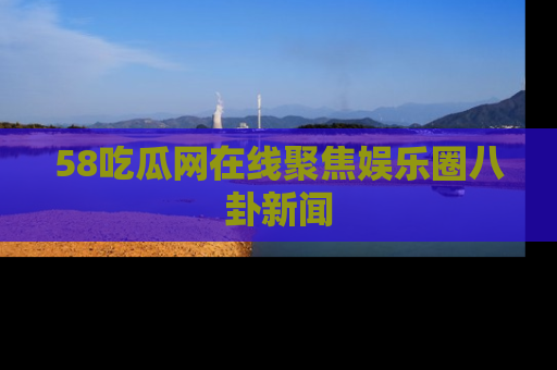 58吃瓜网在线聚焦娱乐圈八卦新闻