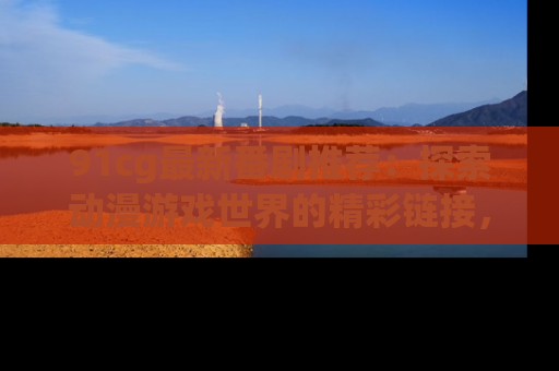 91cg最新番剧推荐：探索动漫游戏世界的精彩链接，尽在此处！