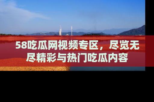 58吃瓜网视频专区，尽览无尽精彩与热门吃瓜内容