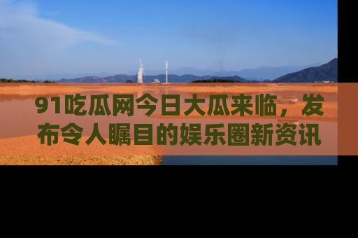 91吃瓜网今日大瓜来临，发布令人瞩目的娱乐圈新资讯！