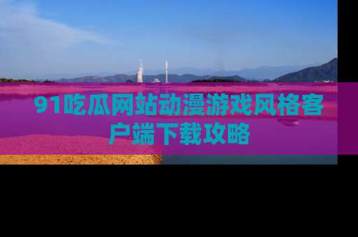 91吃瓜网站动漫游戏风格客户端下载攻略