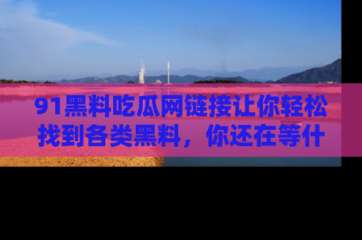 91黑料吃瓜网链接让你轻松找到各类黑料，你还在等什么呢？
