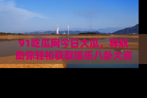 91吃瓜网今日大瓜，导航助你轻松获取娱乐八卦大资讯