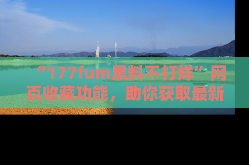 “177fum黑料不打烊”网页收藏功能,助你获取最新黑料动态