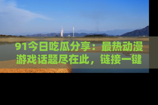 91今日吃瓜分享：最热动漫游戏话题尽在此，链接一键畅游！