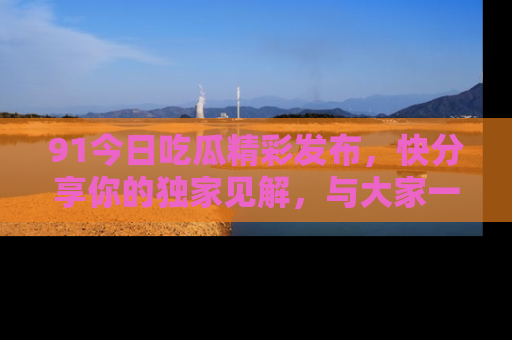 91今日吃瓜精彩发布，快分享你的独家见解，与大家一起讨论吧！
