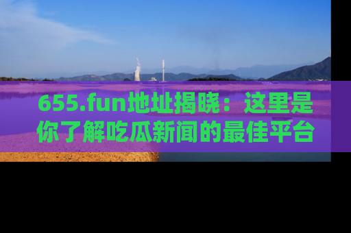 655.fun地址揭晓：这里是你了解吃瓜新闻的最佳平台，快来探索吧！