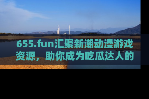 655.fun汇聚新潮动漫游戏资源，助你成为吃瓜达人的必备平台！