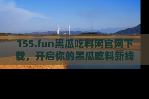 155.fun黑瓜吃料网官网下载，开启你的黑瓜吃料新线路，轻松找到入口！