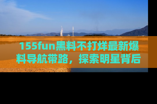 155fun黑料不打烊最新爆料导航带路，探索明星背后的秘密
