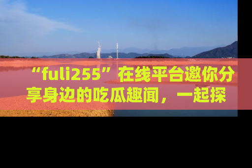 “fuli255”在线平台邀你分享身边的吃瓜趣闻,一起探索生活的小秘密!