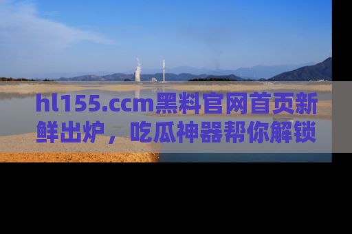 hl155.ccm黑料官网首页新鲜出炉，吃瓜神器帮你解锁那些鲜为人知的内幕！
