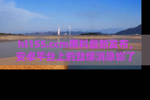 hl155.ccm黑料最新发布，安卓平台上的劲爆消息你了解了吗？
