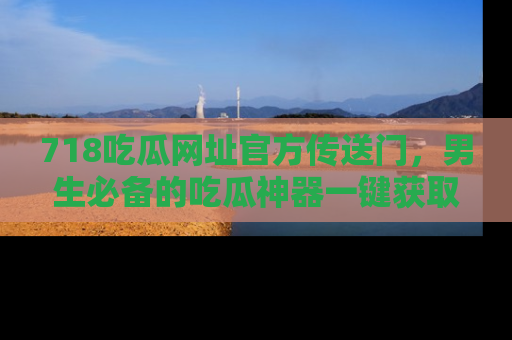 718吃瓜网址官方传送门，男生必备的吃瓜神器一键获取！