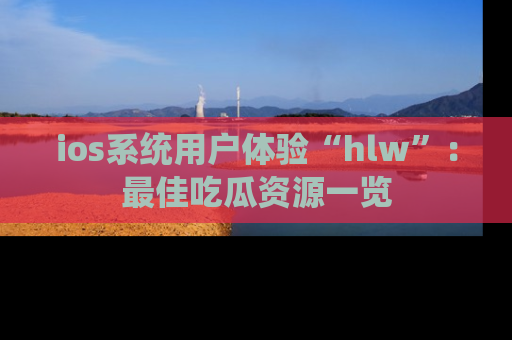 ios系统用户体验“hlw”：最佳吃瓜资源一览