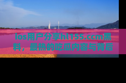 ios用户分享hl155.ccm黑料，最热的吃瓜内容与背后的真实事件！