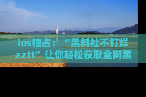 ios独占：“黑料社不打烊zztt”让你轻松获取全网黑料信息，不容错过！