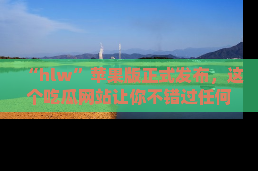 “hlw”苹果版正式发布,这个吃瓜网站让你不错过任何热议话题!