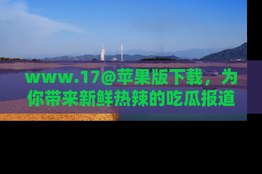www.17@苹果版下载，为你带来新鲜热辣的吃瓜报道，尽情享受！