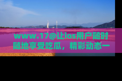www.17@让ios用户随时随地享受吃瓜，精彩动态一手掌握