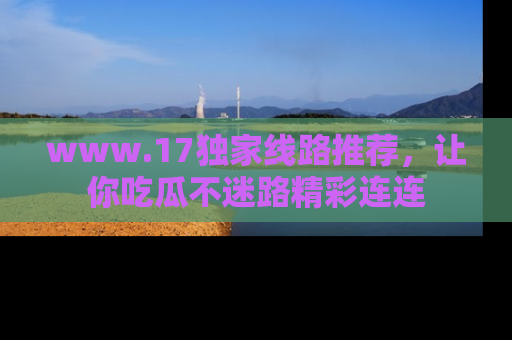 www.17独家线路推荐，让你吃瓜不迷路精彩连连