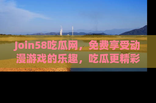 Join58吃瓜网，免费享受动漫游戏的乐趣，吃瓜更精彩！