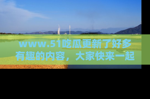 www.51吃瓜更新了好多有趣的内容，大家快来一起享受这波吃瓜热潮吧！