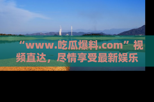 “www.吃瓜爆料.com”视频直达,尽情享受最新娱乐圈的吃瓜盛宴!