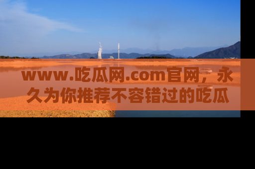 www.吃瓜网.com官网，永久为你推荐不容错过的吃瓜故事
