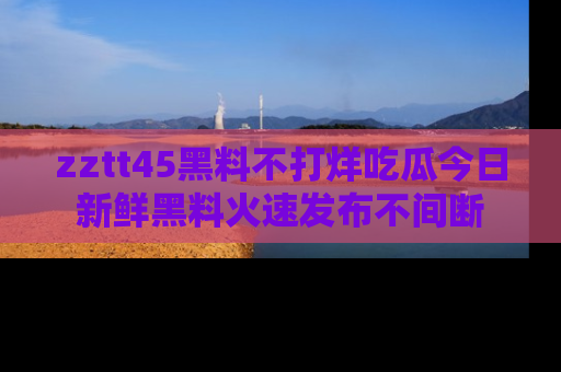 zztt45黑料不打烊吃瓜今日新鲜黑料火速发布不间断