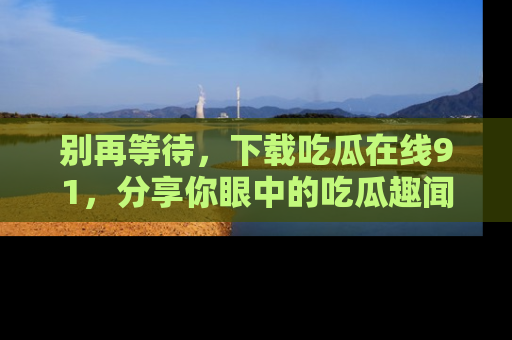 别再等待，下载吃瓜在线91，分享你眼中的吃瓜趣闻吧！