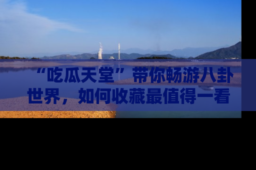 “吃瓜天堂”带你畅游八卦世界,如何收藏最值得一看的趣闻?